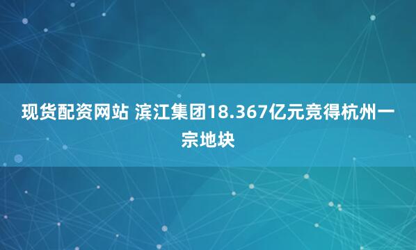 现货配资网站 滨江集团18.367亿元竞得杭州一宗地块