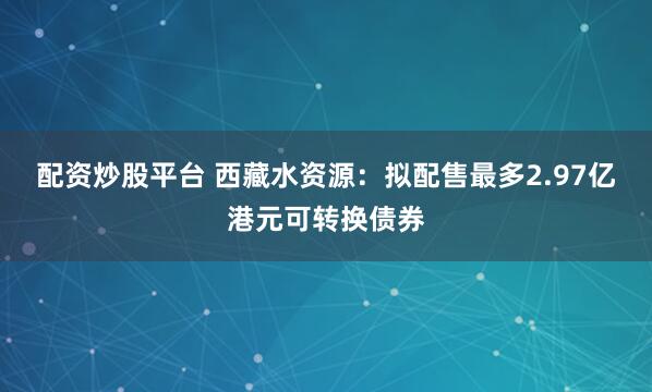 配资炒股平台 西藏水资源：拟配售最多2.97亿港元可转换债券