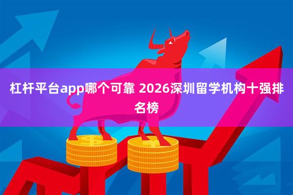杠杆平台app哪个可靠 2026深圳留学机构十强排名榜