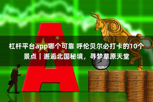 杠杆平台app哪个可靠 呼伦贝尔必打卡的10个景点|邂逅北国秘境,寻梦草原天堂