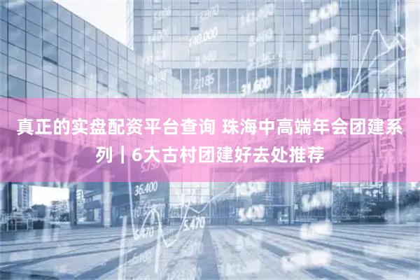 真正的实盘配资平台查询 珠海中高端年会团建系列｜6大古村团建好去处推荐
