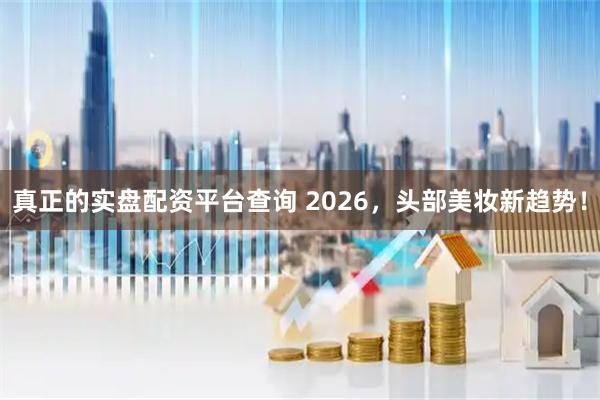 真正的实盘配资平台查询 2026,头部美妆新趋势!