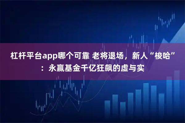 杠杆平台app哪个可靠 老将退场,新人“梭哈”:永赢基金千亿狂飙的虚与实