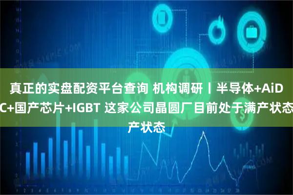 真正的实盘配资平台查询 机构调研丨半导体+AiDC+国产芯片+IGBT 这家公司晶圆厂目前处于满产状态