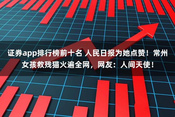 证券app排行榜前十名 人民日报为她点赞！常州女孩救残猫火遍全网，网友：人间天使！