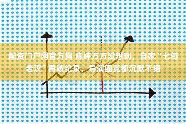 配资门户网官方网 陈婷万万没想到，自家“七旬老汉”再破纪录，导演圈竟都沉默不语