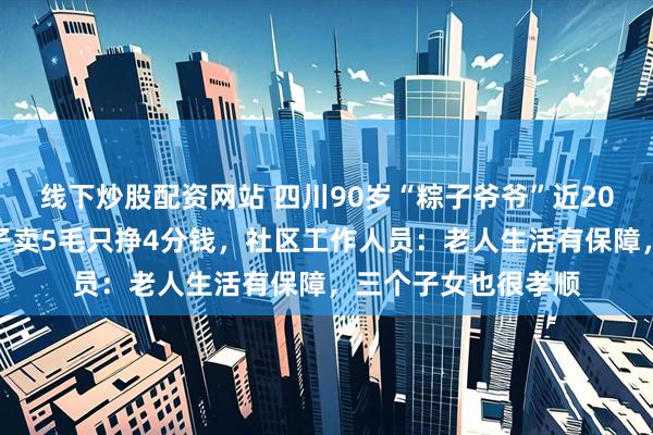 线下炒股配资网站 四川90岁“粽子爷爷”近20年没涨价，一个粽子卖5毛只挣4分钱，社区工作人员：老人生活有保障，三个子女也很孝顺