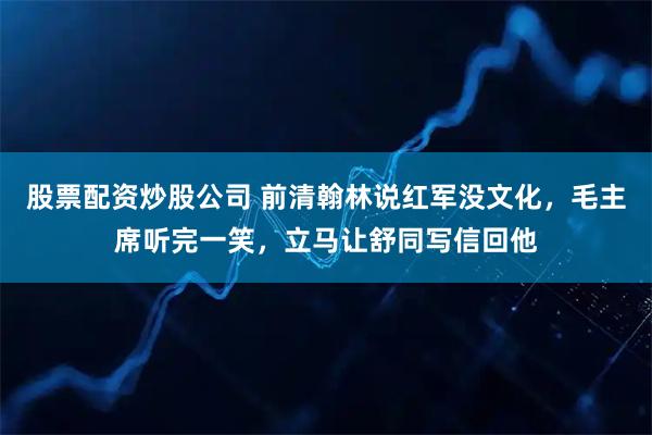 股票配资炒股公司 前清翰林说红军没文化，毛主席听完一笑，立马让舒同写信回他