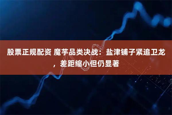 股票正规配资 魔芋品类决战：盐津铺子紧追卫龙，差距缩小但仍显著