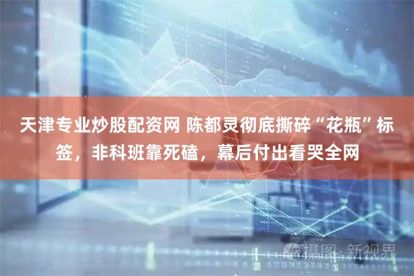 天津专业炒股配资网 陈都灵彻底撕碎“花瓶”标签，非科班靠死磕，幕后付出看哭全网