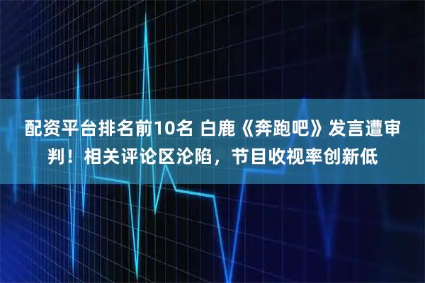配资平台排名前10名 白鹿《奔跑吧》发言遭审判！相关评论区沦陷，节目收视率创新低