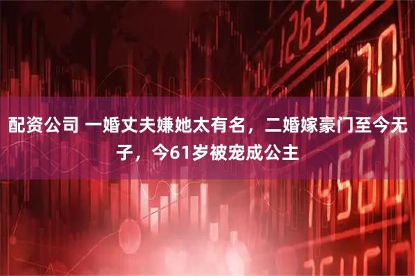配资公司 一婚丈夫嫌她太有名，二婚嫁豪门至今无子，今61岁被宠成公主