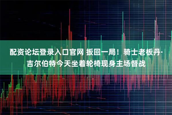 配资论坛登录入口官网 扳回一局！骑士老板丹·吉尔伯特今天坐着轮椅现身主场督战