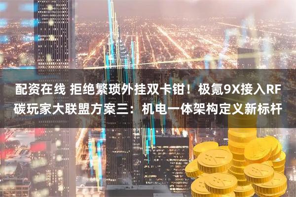 配资在线 拒绝繁琐外挂双卡钳！极氪9X接入RF碳玩家大联盟方案三：机电一体架构定义新标杆