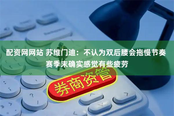 配资网网站 苏维门迪:不认为双后腰会拖慢节奏 赛季末确实感觉有些疲劳