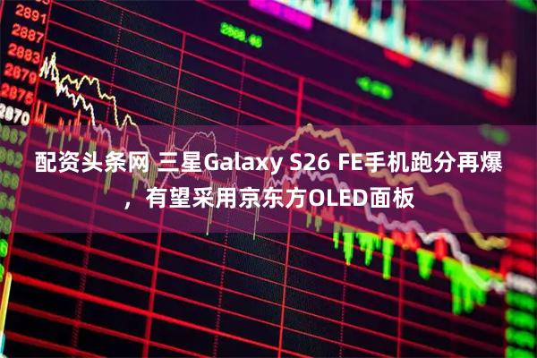 配资头条网 三星Galaxy S26 FE手机跑分再爆，有望采用京东方OLED面板