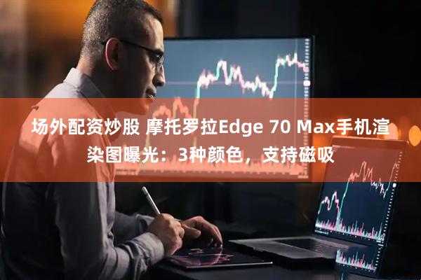 场外配资炒股 摩托罗拉Edge 70 Max手机渲染图曝光：3种颜色，支持磁吸