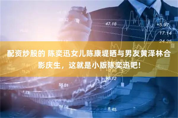 配资炒股的 陈奕迅女儿陈康堤晒与男友黄泽林合影庆生，这就是小版陈奕迅吧!