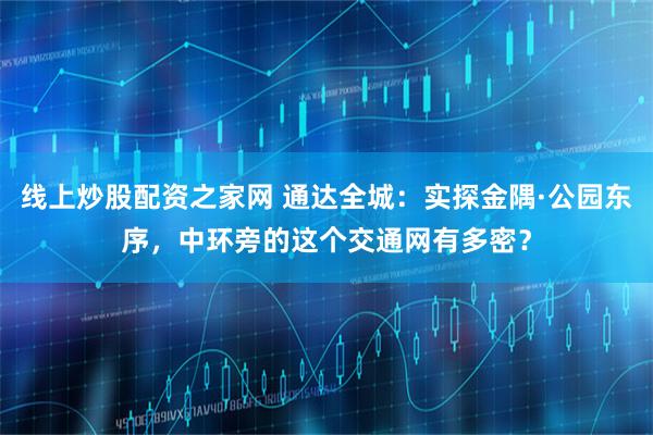 线上炒股配资之家网 通达全城：实探金隅·公园东序，中环旁的这个交通网有多密？