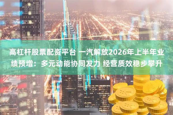 高杠杆股票配资平台 一汽解放2026年上半年业绩预增：多元动能协同发力 经营质效稳步攀升