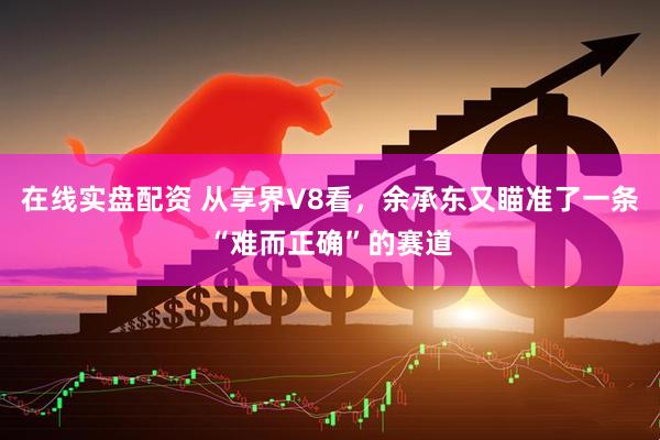 在线实盘配资 从享界V8看，余承东又瞄准了一条“难而正确”的赛道