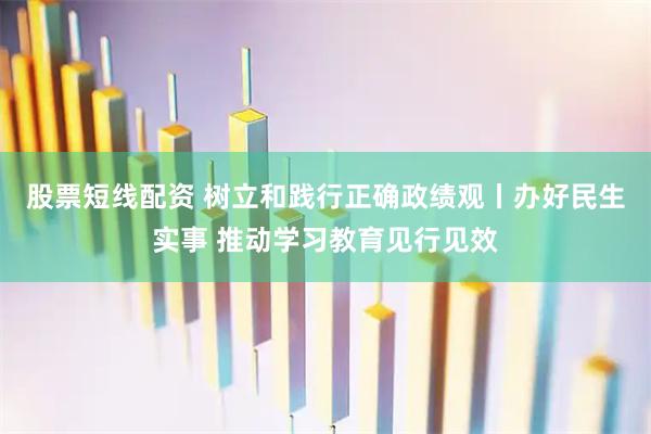 股票短线配资 树立和践行正确政绩观丨办好民生实事 推动学习教育见行见效