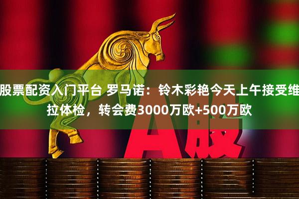 股票配资入门平台 罗马诺：铃木彩艳今天上午接受维拉体检，转会费3000万欧+500万欧