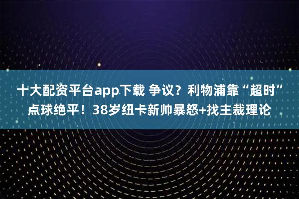 十大配资平台app下载 争议？利物浦靠“超时”点球绝平！38岁纽卡新帅暴怒+找主裁理论